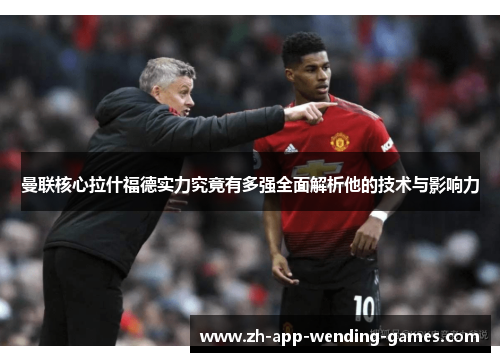 曼联核心拉什福德实力究竟有多强全面解析他的技术与影响力 曼联核心拉什福德实力究竟有多强全面解析他的技术与影响力