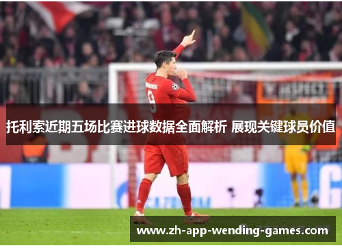 托利索近期五场比赛进球数据全面解析 展现关键球员价值 托利索近期五场比赛进球数据全面解析 展现关键球员价值
