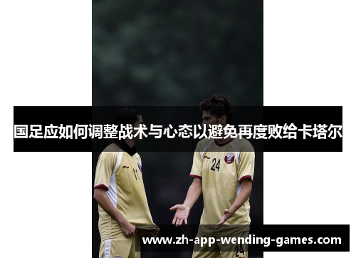 国足应如何调整战术与心态以避免再度败给卡塔尔 国足应如何调整战术与心态以避免再度败给卡塔尔