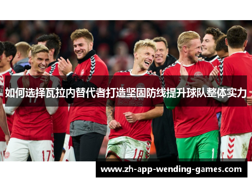 如何选择瓦拉内替代者打造坚固防线提升球队整体实力 如何选择瓦拉内替代者打造坚固防线提升球队整体实力