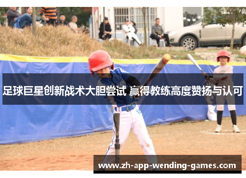 足球巨星创新战术大胆尝试 赢得教练高度赞扬与认可 足球巨星创新战术大胆尝试 赢得教练高度赞扬与认可