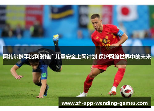 阿扎尔携手比利时推广儿童安全上网计划 保护网络世界中的未来 阿扎尔携手比利时推广儿童安全上网计划 保护网络世界中的未来