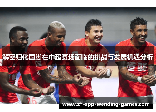 解密归化国脚在中超赛场面临的挑战与发展机遇分析