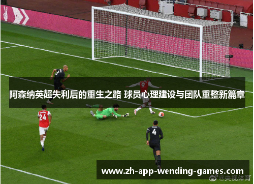 阿森纳英超失利后的重生之路 球员心理建设与团队重整新篇章 阿森纳英超失利后的重生之路 球员心理建设与团队重整新篇章