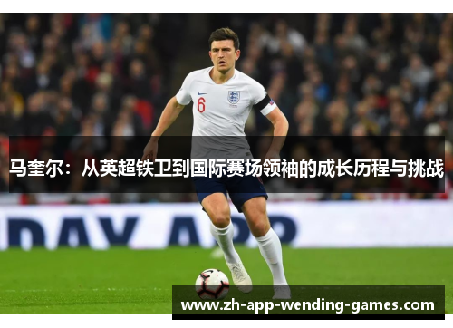 马奎尔:从英超铁卫到国际赛场领袖的成长历程与挑战 马奎尔:从英超铁卫到国际赛场领袖的成长历程与挑战